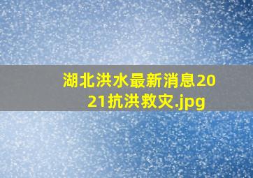 湖北洪水最新消息2021抗洪救灾